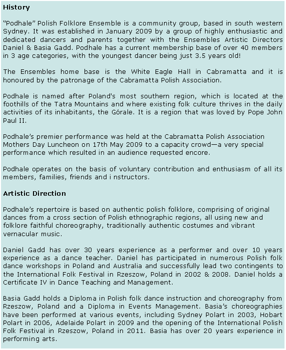Text Box: HistoryPodhale Polish Folklore Ensemble is a community group, based in south western Sydney. It was established in January 2009 by a group of highly enthusiastic and dedicated dancers and parents together with the Ensembles Artistic Directors Daniel & Basia Gadd. Podhale has a current membership base of over 40 members in 3 age categories, with the youngest dancer being just 3.5 years old! The Ensembles home base is the White Eagle Hall in Cabramatta and it is honoured by the patronage of the Cabramatta Polish Association.Podhale is named after Poland's most southern region, which is located at the foothills of the Tatra Mountains and where existing folk culture thrives in the daily activities of its inhabitants, the Grale. It is a region that was loved by Pope John Paul II. 
Podhales premier performance was held at the Cabramatta Polish Association Mothers Day Luncheon on 17th May 2009 to a capacity crowda very special performance which resulted in an audience requested encore. Podhale operates on the basis of voluntary contribution and enthusiasm of all its members, families, friends and i nstructors.  Artistic DirectionPodhales repertoire is based on authentic polish folklore, comprising of original dances from a cross section of Polish ethnographic regions, all using new and folklore faithful choreography, traditionally authentic costumes and vibrant vernacular music. Daniel Gadd has over 30 years experience as a performer and over 10 years experience as a dance teacher. Daniel has participated in numerous Polish folk dance workshops in Poland and Australia and successfully lead two contingents to the International Folk Festival in Rzeszow, Poland in 2002 & 2008. Daniel holds a Certificate IV in Dance Teaching and Management.Basia Gadd holds a Diploma in Polish folk dance instruction and choreography from Rzeszow, Poland and a Diploma in Events Management. Basias choreographies have been performed at various events, including Sydney Polart in 2003, Hobart Polart in 2006, Adelaide Polart in 2009 and the opening of the International Polish Folk Festival in Rzeszow, Poland in 2011. Basia has over 20 years experience in performing arts.